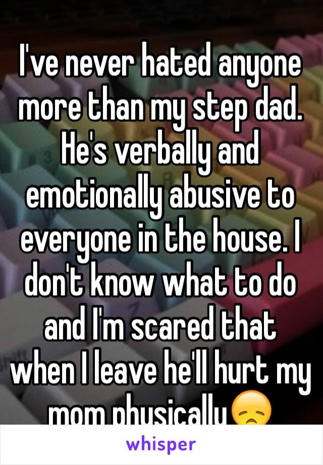 I've never hated anyone more than my step dad. He's verbally and emotionally abusive to everyone in the house. I don't know what to do and I'm scared that when I leave he'll hurt my mom physically😞