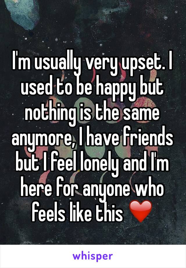 I'm usually very upset. I used to be happy but nothing is the same anymore, I have friends but I feel lonely and I'm here for anyone who feels like this ❤️