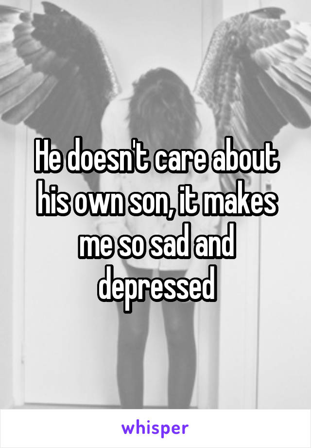 He doesn't care about his own son, it makes me so sad and depressed