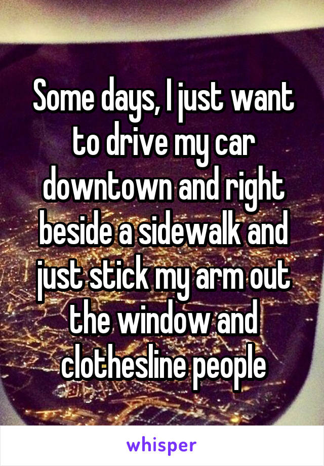 Some days, I just want to drive my car downtown and right beside a sidewalk and just stick my arm out the window and clothesline people