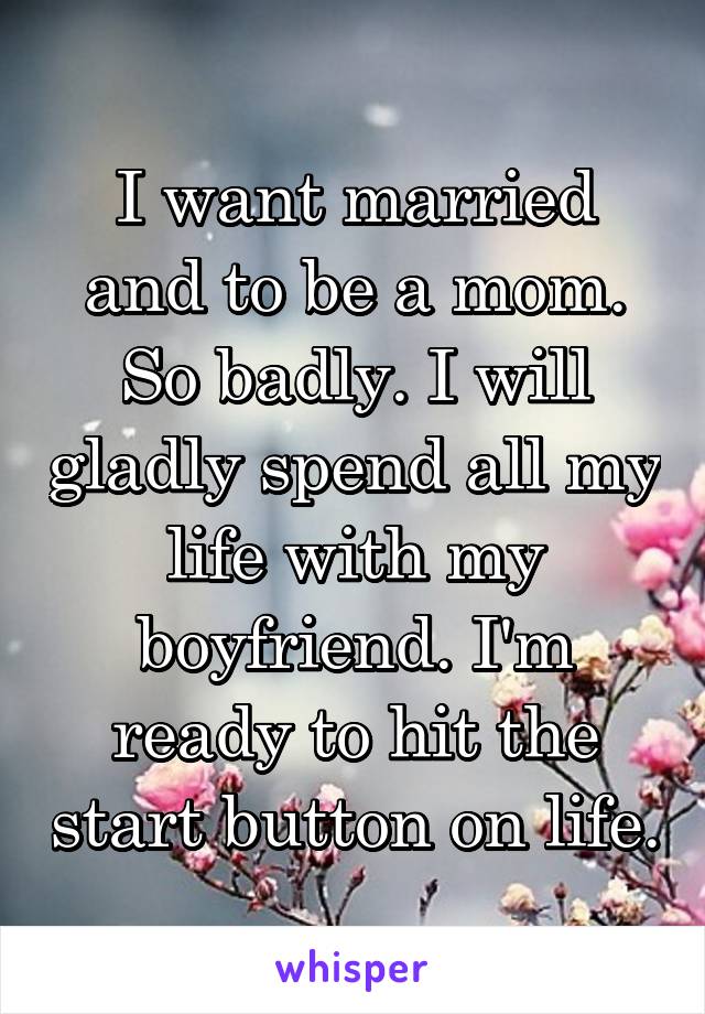 I want married and to be a mom. So badly. I will gladly spend all my life with my boyfriend. I'm ready to hit the start button on life.