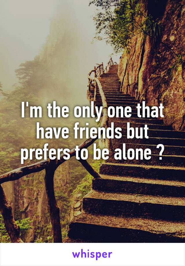 I'm the only one that have friends but prefers to be alone ?