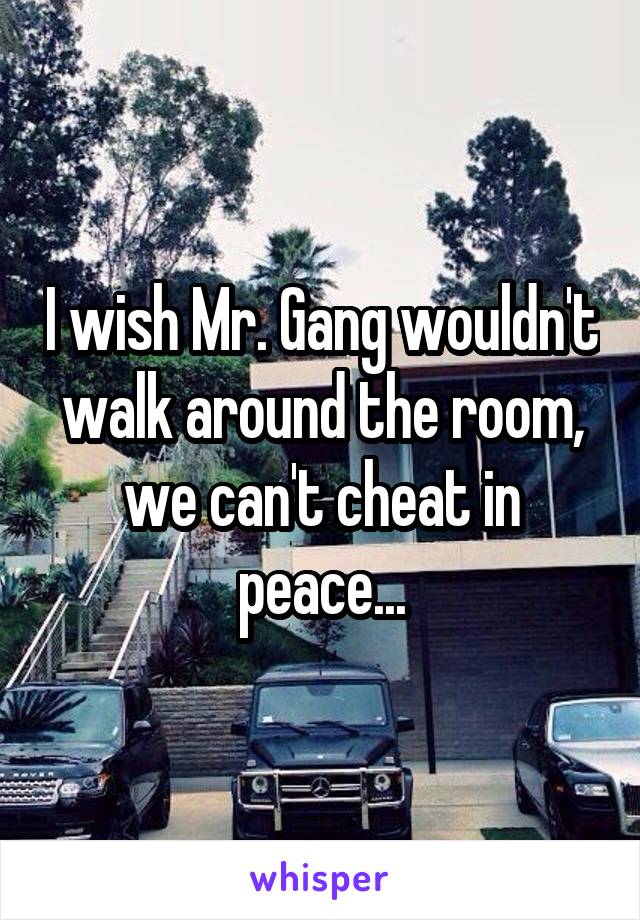 I wish Mr. Gang wouldn't walk around the room, we can't cheat in peace...