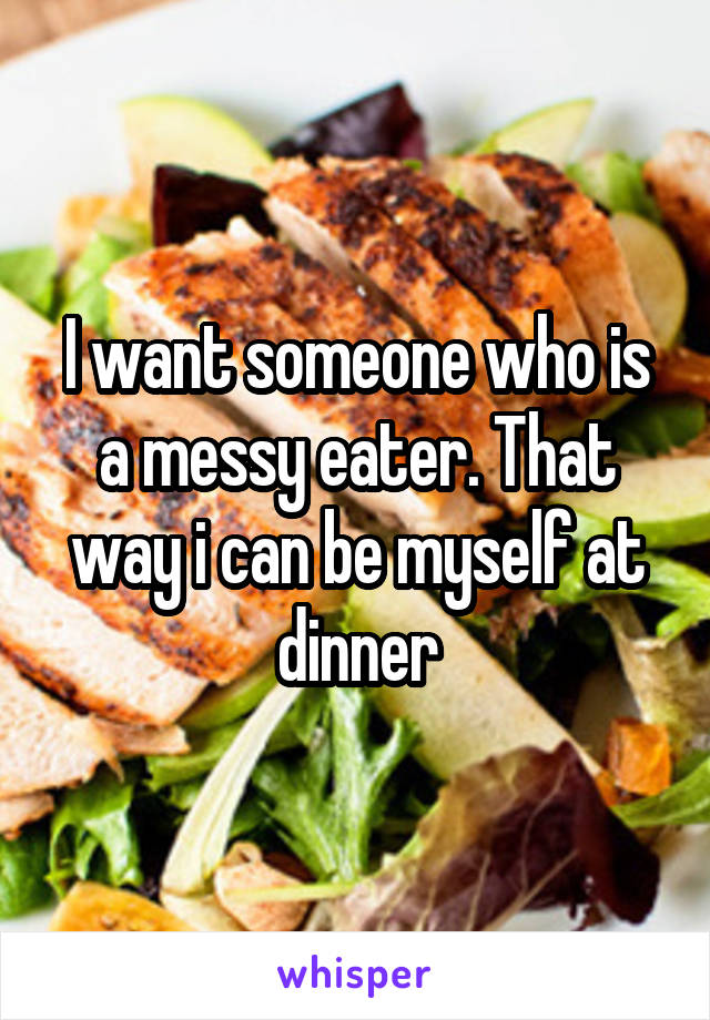 I want someone who is a messy eater. That way i can be myself at dinner