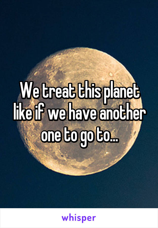 We treat this planet like if we have another one to go to...