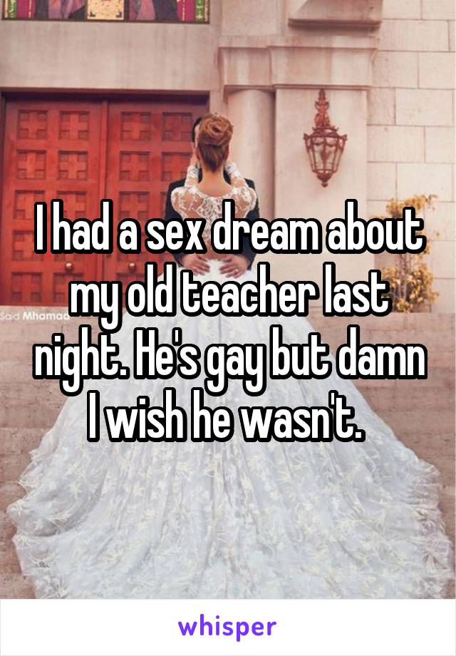 I had a sex dream about my old teacher last night. He's gay but damn I wish he wasn't. 