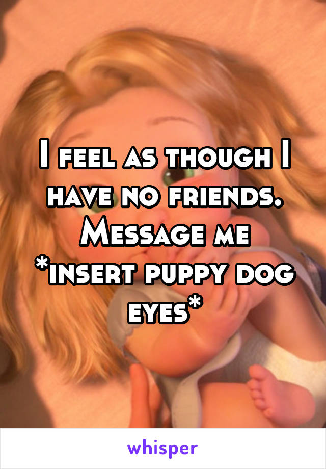 I feel as though I have no friends.
Message me
*insert puppy dog eyes*
