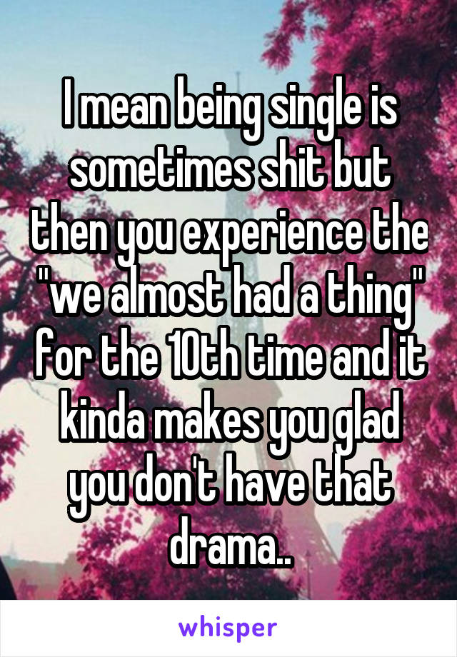 I mean being single is sometimes shit but then you experience the "we almost had a thing" for the 10th time and it kinda makes you glad you don't have that drama..