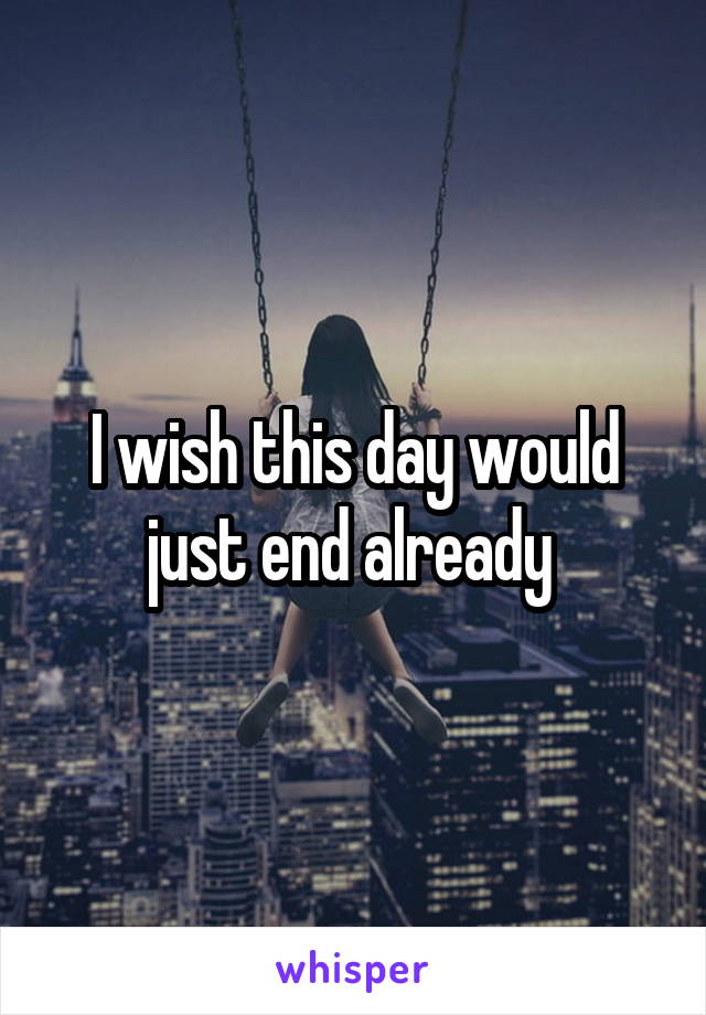 I wish this day would just end already 