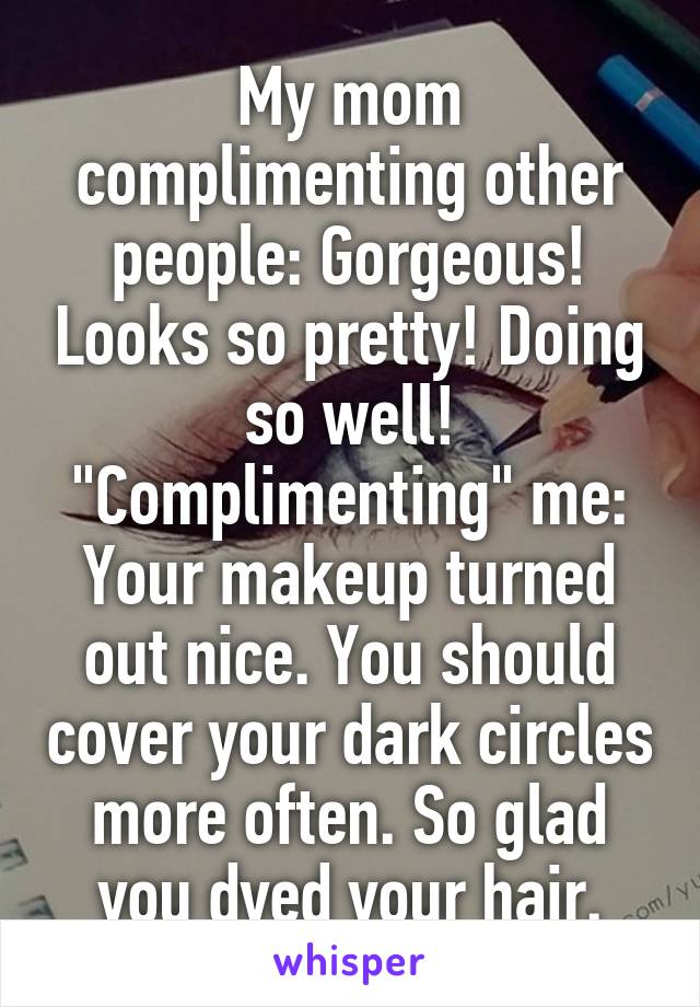 My mom complimenting other people: Gorgeous! Looks so pretty! Doing so well!
"Complimenting" me: Your makeup turned out nice. You should cover your dark circles more often. So glad you dyed your hair.