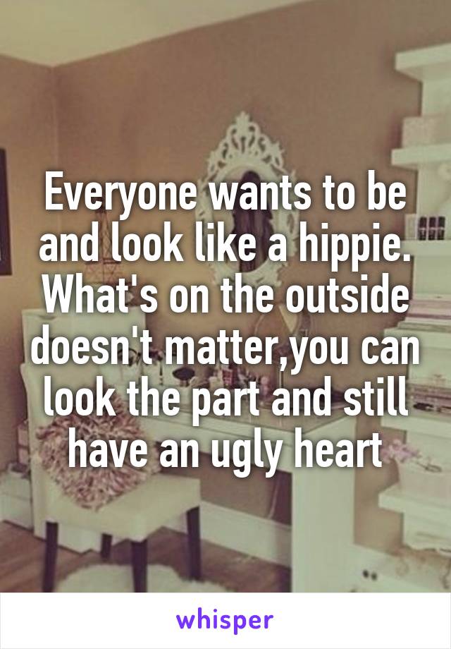 Everyone wants to be and look like a hippie. What's on the outside doesn't matter,you can look the part and still have an ugly heart
