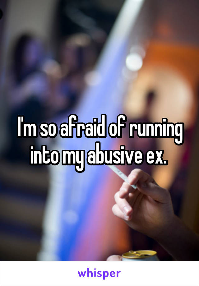 I'm so afraid of running into my abusive ex. 