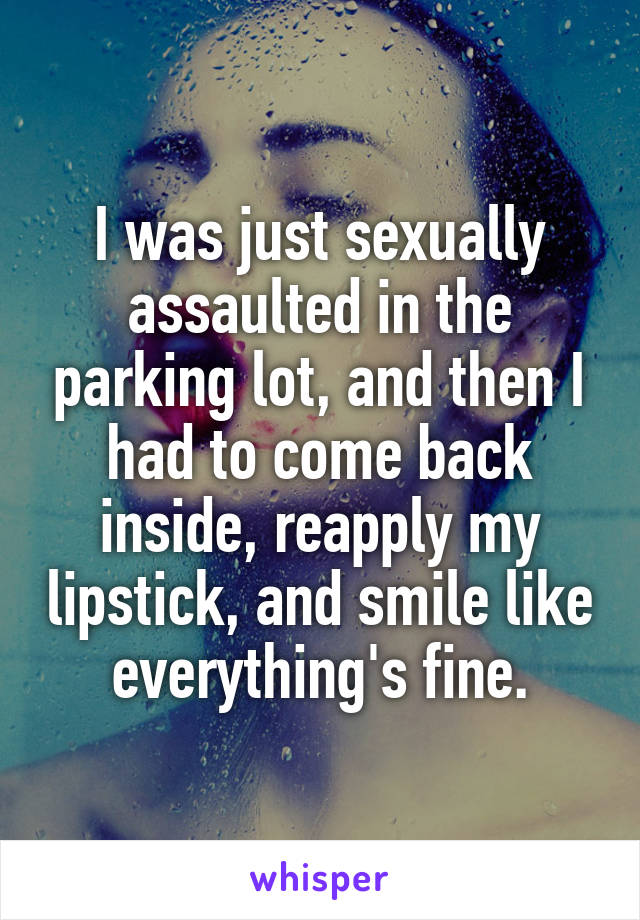 I was just sexually assaulted in the parking lot, and then I had to come back inside, reapply my lipstick, and smile like everything's fine.