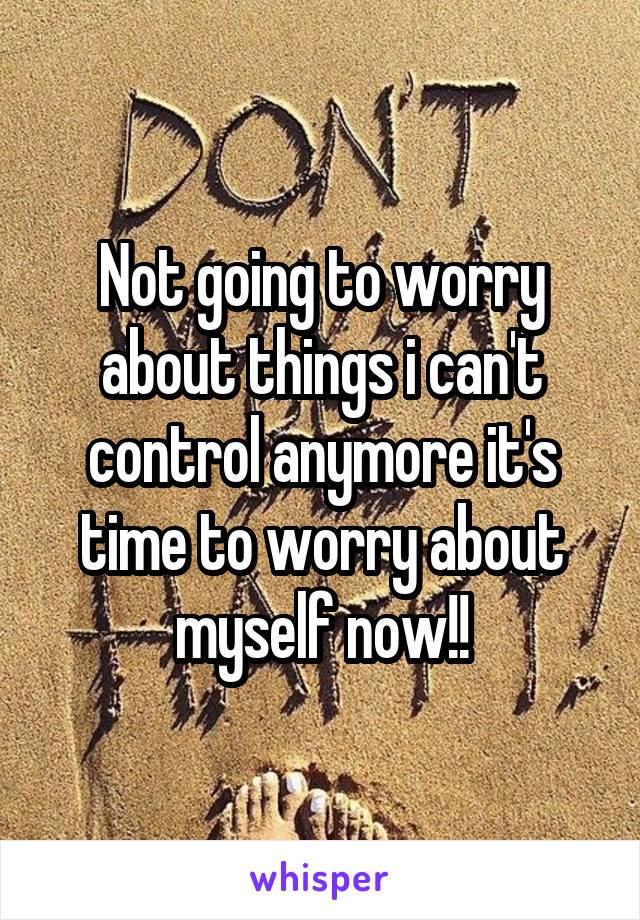 Not going to worry about things i can't control anymore it's time to worry about myself now!!