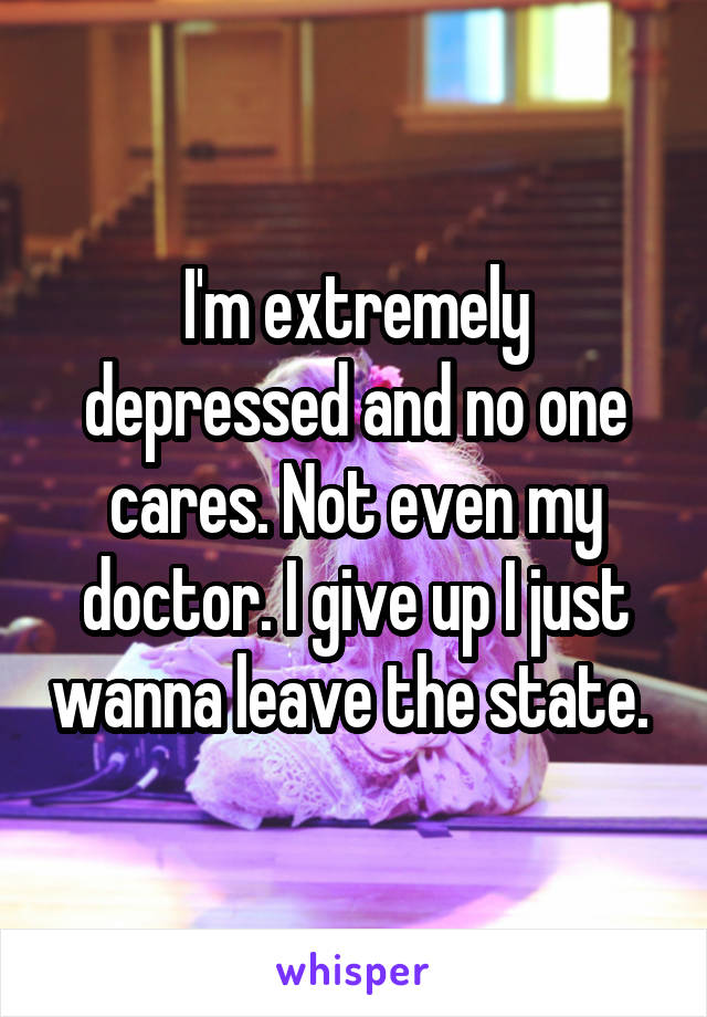 I'm extremely depressed and no one cares. Not even my doctor. I give up I just wanna leave the state. 