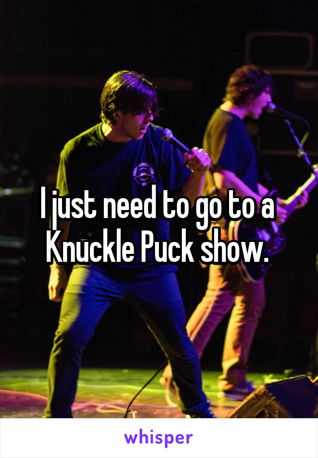 I just need to go to a 
Knuckle Puck show. 