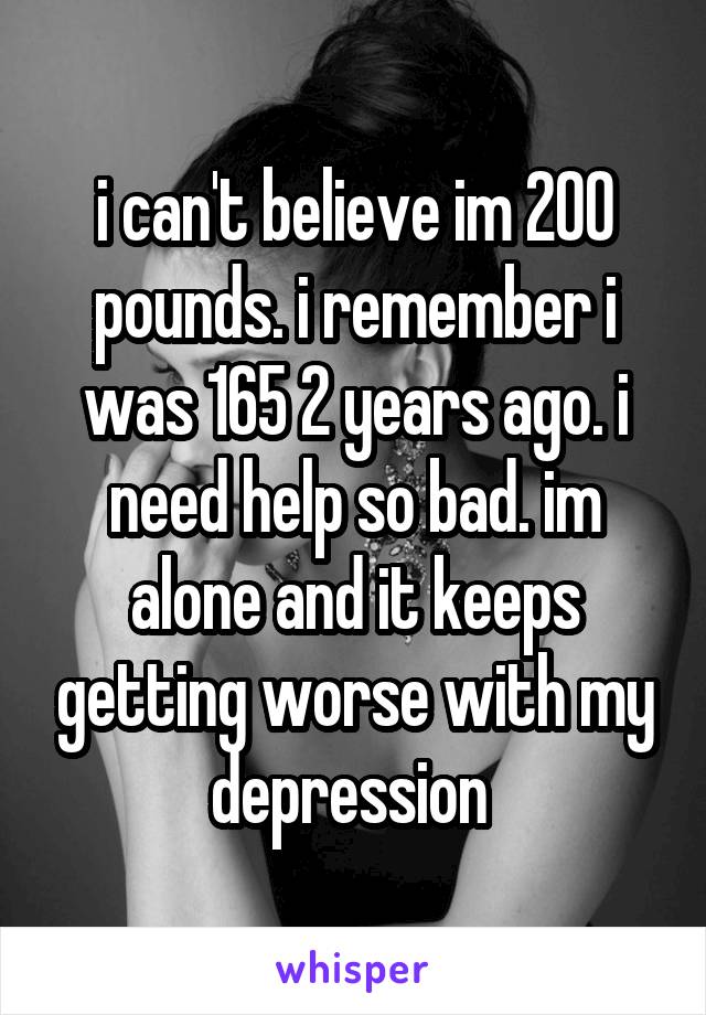 i can't believe im 200 pounds. i remember i was 165 2 years ago. i need help so bad. im alone and it keeps getting worse with my depression 