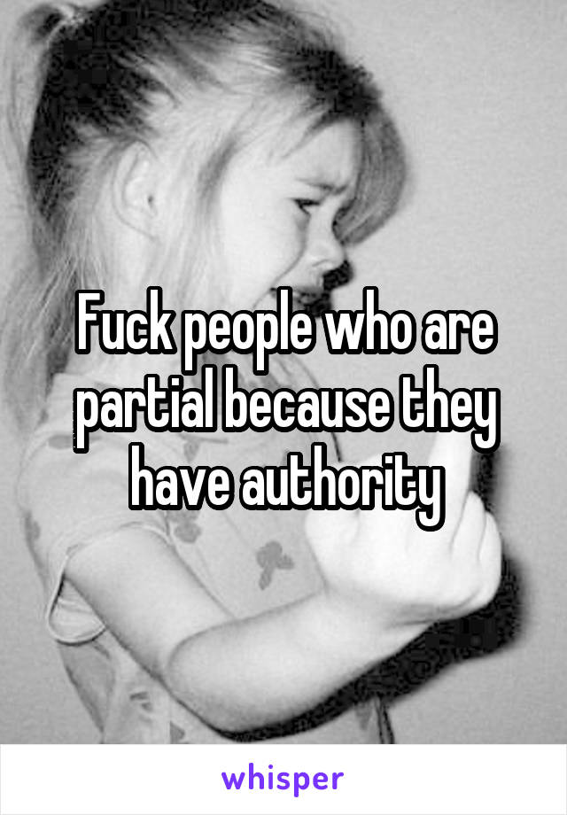 Fuck people who are partial because they have authority