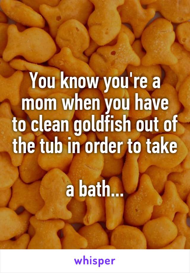 You know you're a mom when you have to clean goldfish out of the tub in order to take 
a bath...