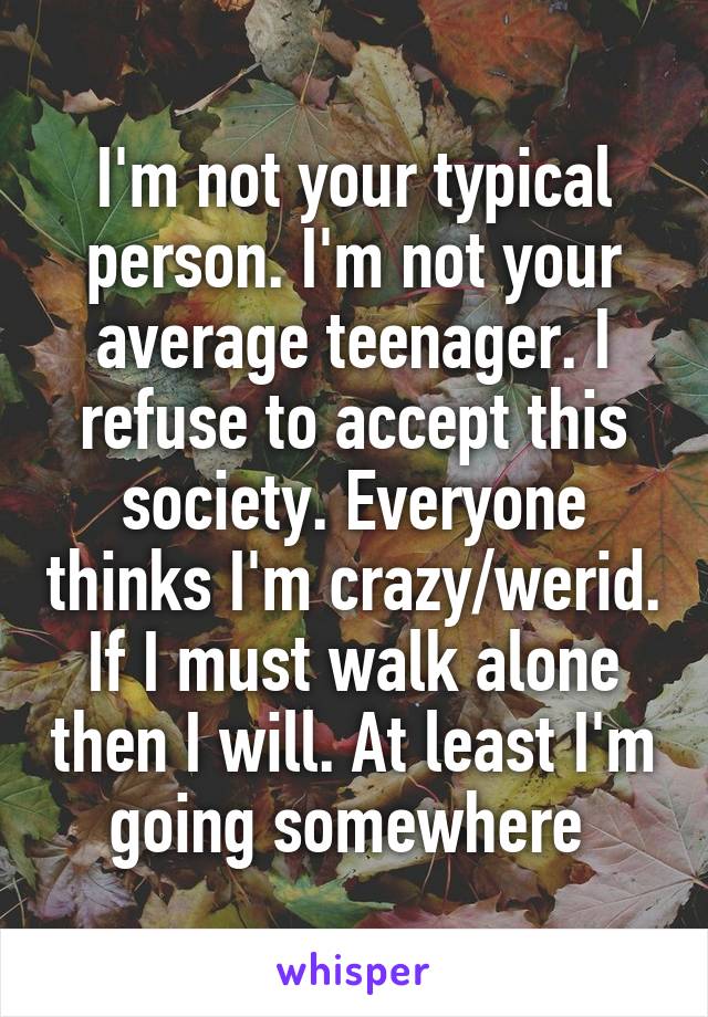 I'm not your typical person. I'm not your average teenager. I refuse to accept this society. Everyone thinks I'm crazy/werid. If I must walk alone then I will. At least I'm going somewhere 
