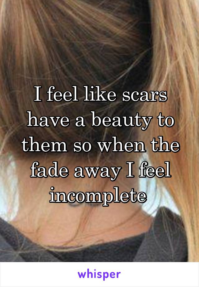 I feel like scars have a beauty to them so when the fade away I feel incomplete 