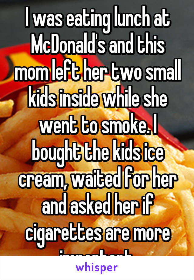 I was eating lunch at McDonald's and this mom left her two small kids inside while she went to smoke. I bought the kids ice cream, waited for her and asked her if cigarettes are more important.