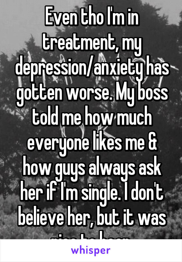 Even tho I'm in treatment, my depression/anxiety has gotten worse. My boss told me how much everyone likes me & how guys always ask her if I'm single. I don't believe her, but it was nice to hear.