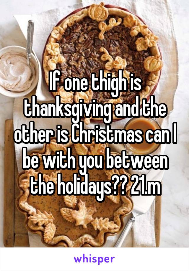If one thigh is thanksgiving and the other is Christmas can I be with you between the holidays?? 21.m