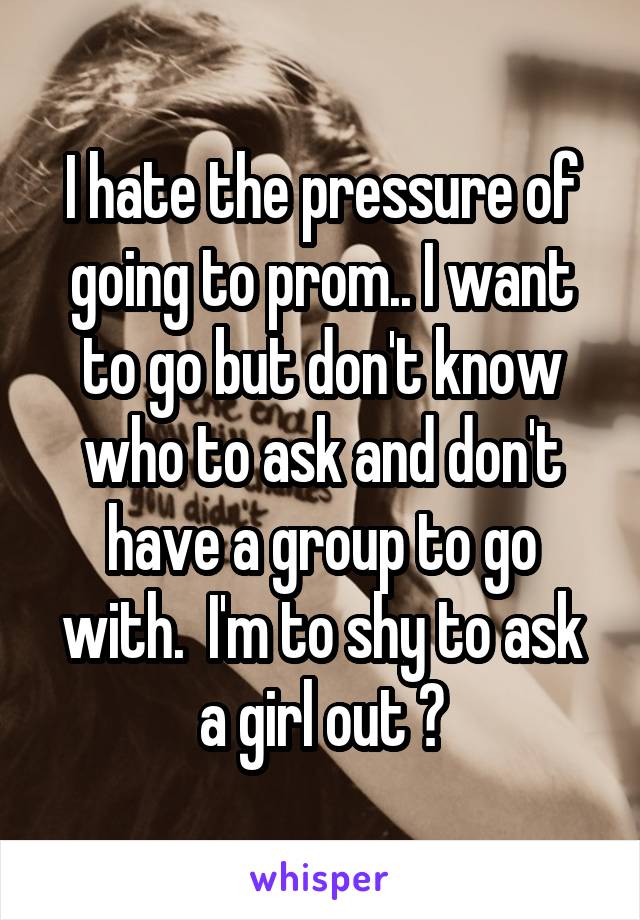 I hate the pressure of going to prom.. I want to go but don't know who to ask and don't have a group to go with.  I'm to shy to ask a girl out 😰