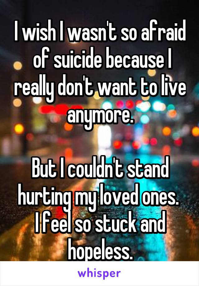 I wish I wasn't so afraid  of suicide because I really don't want to live anymore.

But I couldn't stand hurting my loved ones. 
I feel so stuck and hopeless.