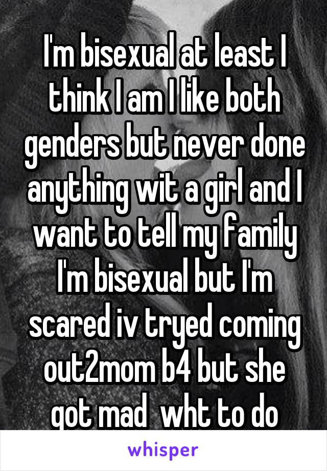 I'm bisexual at least I think I am I like both genders but never done anything wit a girl and I want to tell my family I'm bisexual but I'm scared iv tryed coming out2mom b4 but she got mad  wht to do