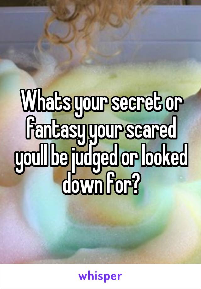Whats your secret or fantasy your scared youll be judged or looked down for?