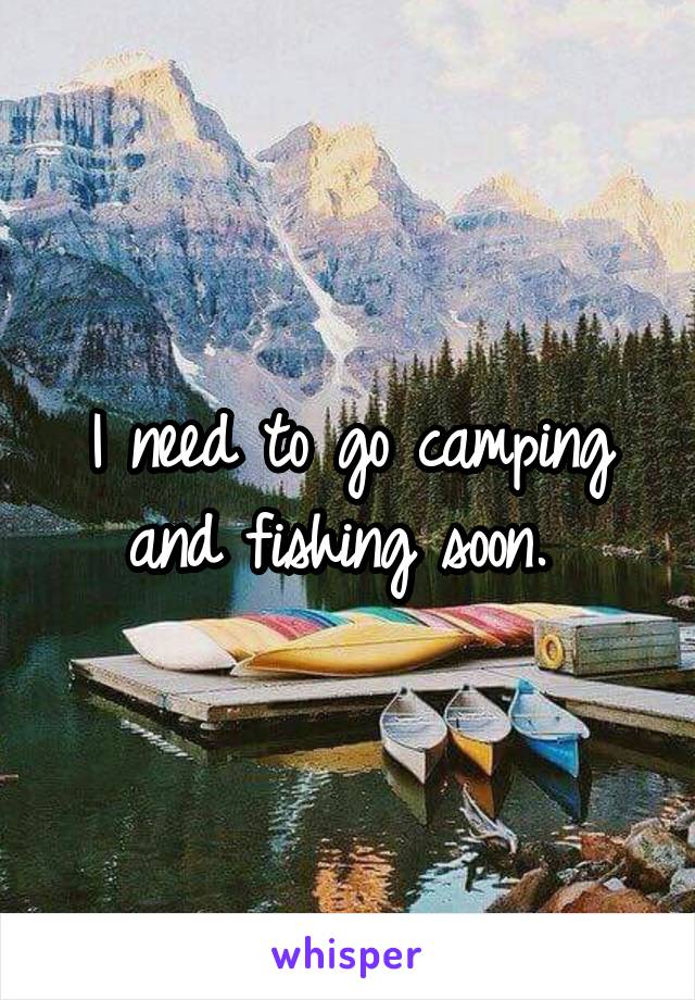 I need to go camping and fishing soon. 