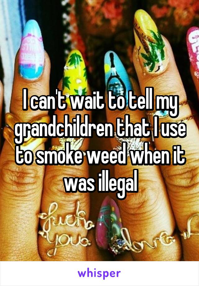 I can't wait to tell my grandchildren that I use to smoke weed when it was illegal