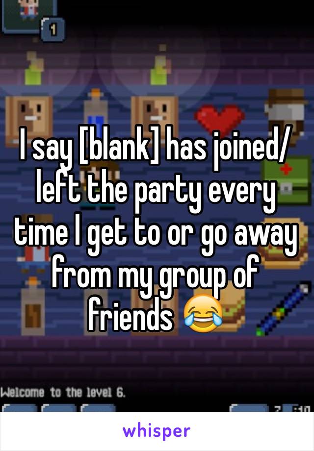 I say [blank] has joined/ left the party every time I get to or go away from my group of friends 😂
