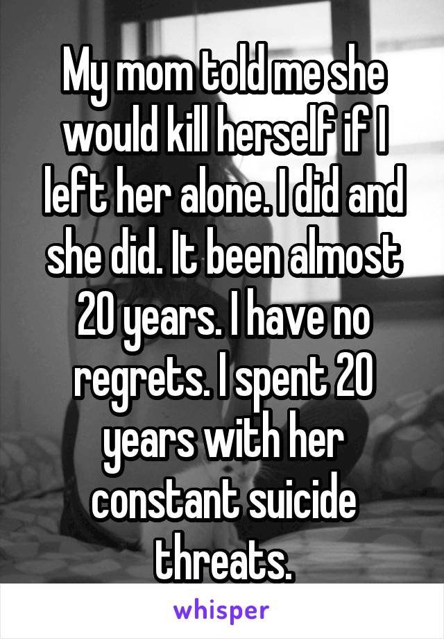 My mom told me she would kill herself if I left her alone. I did and she did. It been almost 20 years. I have no regrets. I spent 20 years with her constant suicide threats.