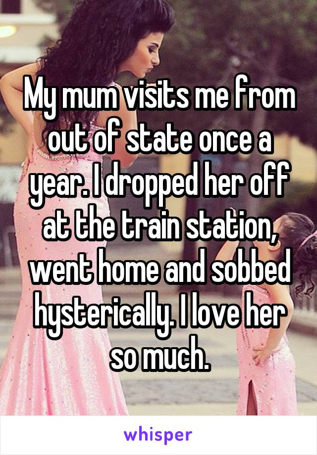 My mum visits me from out of state once a year. I dropped her off at the train station, went home and sobbed hysterically. I love her so much.
