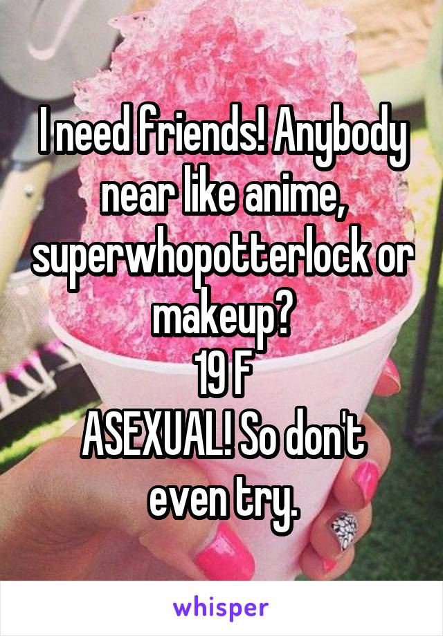 I need friends! Anybody near like anime, superwhopotterlock or makeup?
19 F
ASEXUAL! So don't even try.