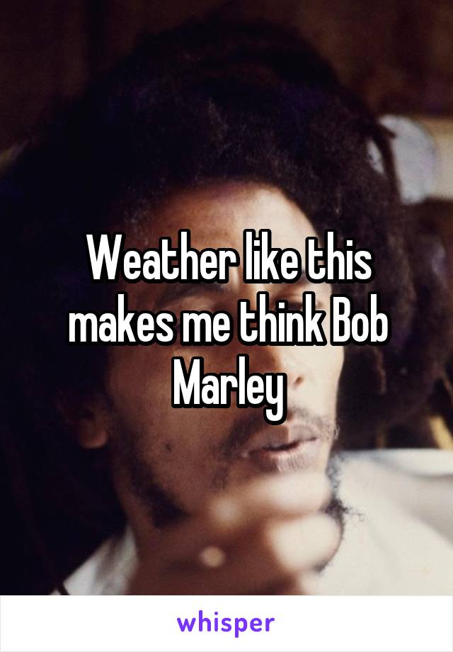 Weather like this makes me think Bob Marley