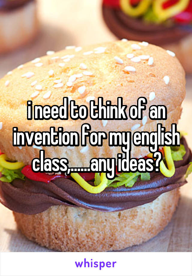 i need to think of an invention for my english class,......any ideas?