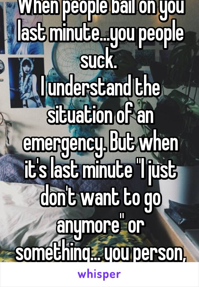 When people bail on you last minute...you people suck. 
I understand the situation of an emergency. But when it's last minute "I just don't want to go anymore" or something... you person, you suck.