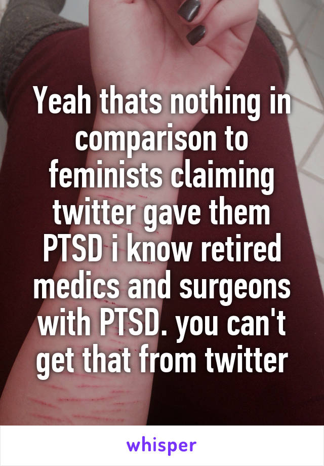 Yeah thats nothing in comparison to feminists claiming twitter gave them PTSD i know retired medics and surgeons with PTSD. you can't get that from twitter