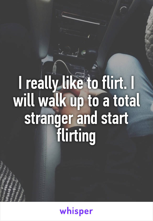 I really like to flirt. I will walk up to a total stranger and start flirting