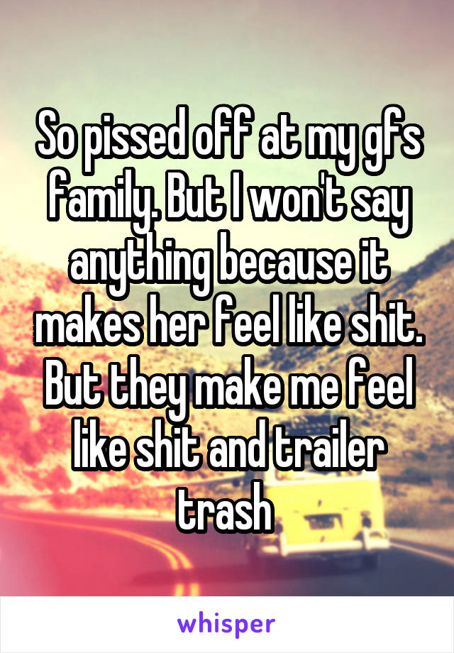 So pissed off at my gfs family. But I won't say anything because it makes her feel like shit. But they make me feel like shit and trailer trash 