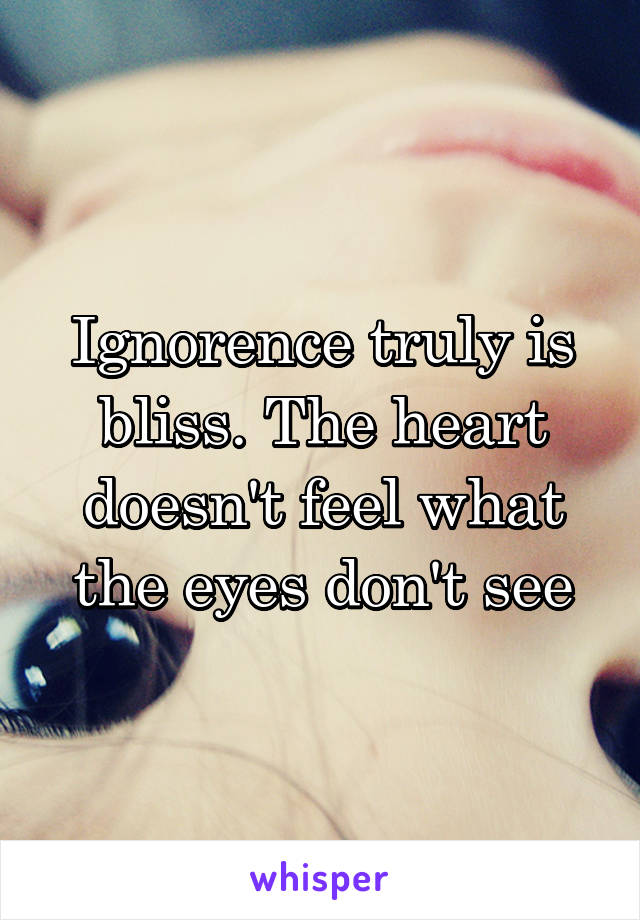 Ignorence truly is bliss. The heart doesn't feel what the eyes don't see