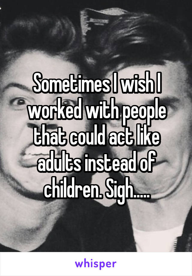 Sometimes I wish I worked with people that could act like adults instead of children. Sigh.....