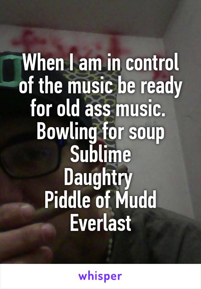 When I am in control of the music be ready for old ass music. 
Bowling for soup
Sublime
Daughtry 
Piddle of Mudd
Everlast