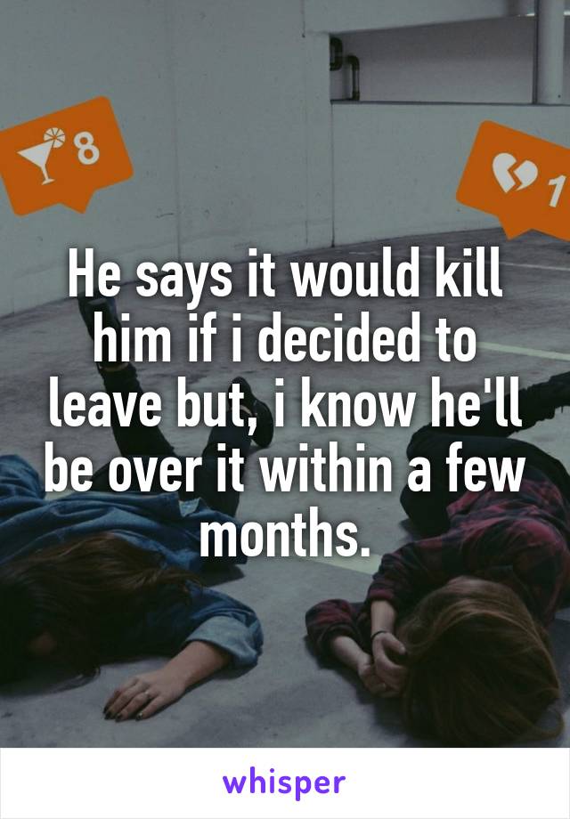 He says it would kill him if i decided to leave but, i know he'll be over it within a few months.