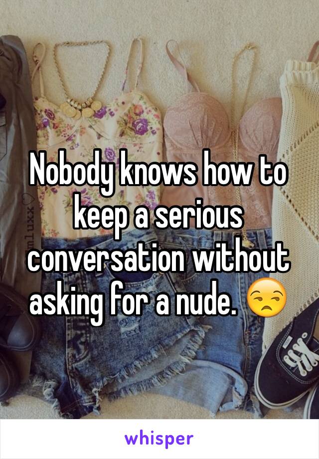 Nobody knows how to keep a serious conversation without asking for a nude. 😒
