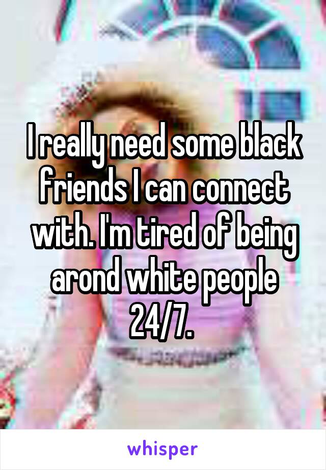 I really need some black friends I can connect with. I'm tired of being arond white people 24/7. 
